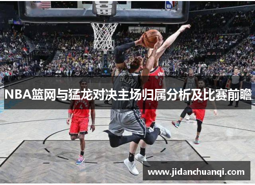 NBA篮网与猛龙对决主场归属分析及比赛前瞻